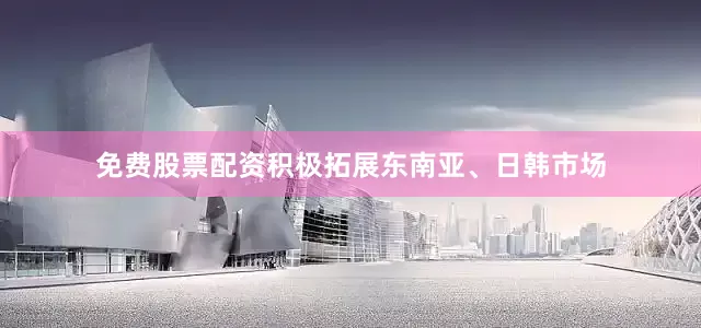 免费股票配资积极拓展东南亚、日韩市场