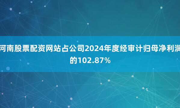 河南股票配资网站占公司2024年度经审计归母净利润的102.87%