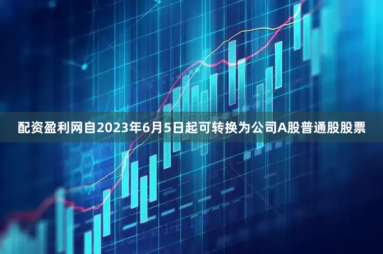 配资盈利网自2023年6月5日起可转换为公司A股普通股股票