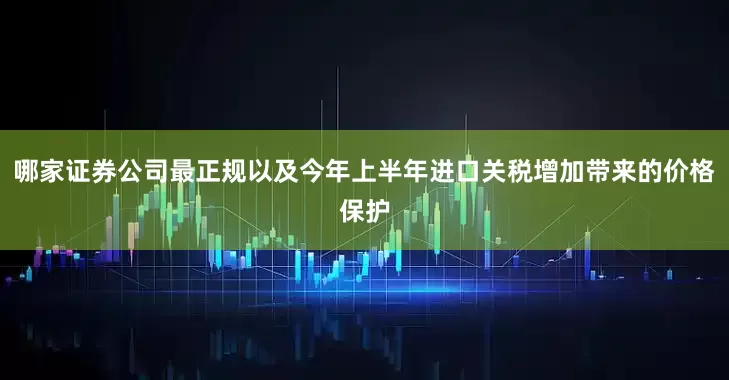 哪家证券公司最正规以及今年上半年进口关税增加带来的价格保护