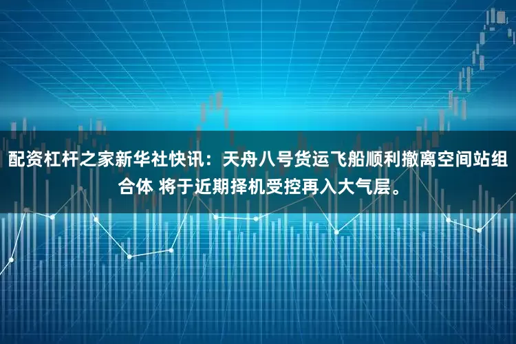 配资杠杆之家新华社快讯：天舟八号货运飞船顺利撤离空间站组合体 将于近期择机受控再入大气层。