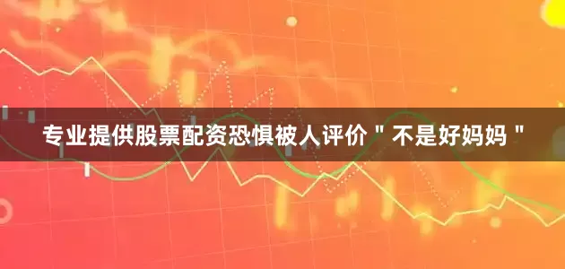 专业提供股票配资恐惧被人评价＂不是好妈妈＂