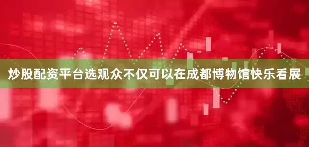 炒股配资平台选观众不仅可以在成都博物馆快乐看展