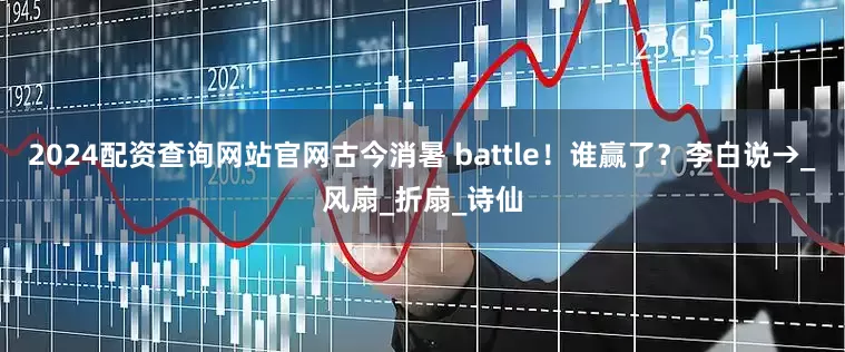 2024配资查询网站官网古今消暑 battle！谁赢了？李白说→_风扇_折扇_诗仙